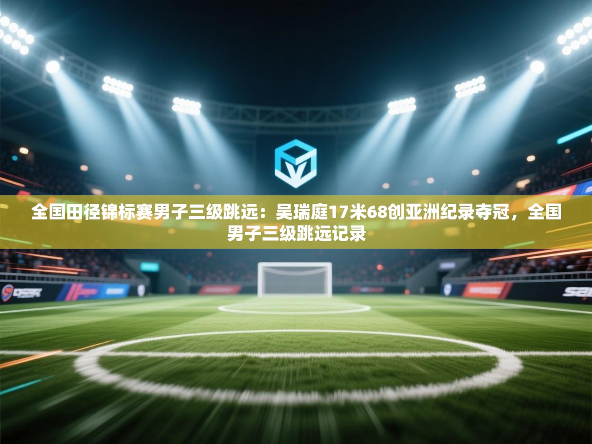 全国田径锦标赛男子三级跳远:吴瑞庭17米68创亚洲纪录夺冠,全国男子三级跳远记录 第1张